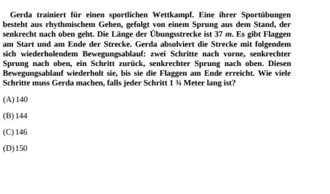 Gerda trainiert für einen sportlichen Wettkampf. Eine ihrer Sportübungen
besteht aus rhythmischem Gehen, gefolgt von einem Sprung aus dem Stand, der
senkrecht nach oben geht. Die Länge der Übungsstrecke ist 37 m. Es gibt Flaggen
am Start und am Ende der Strecke. Gerda absolviert die Strecke mit folgendem
sich wiederholendem Bewegungsablauf: zwei Schritte nach vorne, senkrechter
Sprung nach oben, ein Schritt zurück, senkrechter Sprung nach oben. Diesen
Bewegungsablauf wiederholt sie, bis sie die Flaggen am Ende erreicht. Wie viele
Schritte muss Gerda machen, falls jeder Schritt 1 ¾ Meter lang ist?
(A) 140
(B) 144
(C) 146
(D) 150