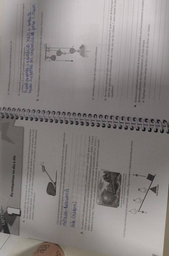 CAPITOLO
a) Identifique as forças indicadas pelas letras A e B
As máquinas no dia a dia b) Utilizando a alavanca, em qual das posições a pessoa realizara menos força para ergues
o objeto: I, II ou III7 Justifique sus resposta
Es uma obra de construção civil, um pedeiro utiliza diversas ferramentas para facilitar_
seu trabalho. Um pé de cabra, por exemplo, pode ajudá-lo a erguer uma pedra ou um
objeto muito pesado. O pé de cabra funciona a partir do princípio de duas mãquinas_
simples: cunha e alavanca 3. No diagrama a seguir, estão representados dois tipos de roldanas: fixa e móvel
_
Cite outros dois exemplos de ferramentas utilizadas na construção civil e, para cada uma
delas, escreva qual ou quais máquinas simples explicam seu funcionamento.
_
_
_
2. Ao utilizar uma alavanca, quanto maior for a distância entre o ponto de apoio e o ponto a) Identifique o tipo de cada uma das roldanas
onde se aplica a força potente, menor sera a força necessária para mover o objeto. A frase a
_
seguir, supostamente pronunciada pelo matemático grego Arquimedes (287 a.C.-212 a.C.),
evidencia esse fato: "Deem-me uma alavmoverei o mundo".
_
b). Se o bloco sustentado pelo sistema de roldanas tem peso P, qual o valor da força que
deve ser aplicada na extremidade da corda que sai da roldana C para mantê-lo em
equilibrio?
uimedes sobre a alavanra
_
_
Com base nas informações anteriores, analise a fesponda aos itens. 4. Embora a cunha seja constituida de dois planos inclinados, seu funcionamento se explica
de forma diferente do funcionamento de uma rampa.
a) Explique como uma rampa facilita a tarefa de elevar um objeto.
_
_
_