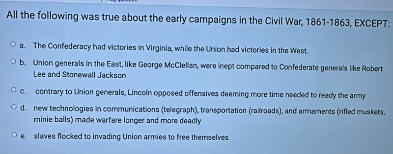 All the following was true about the early campaigns in the Civil War, 1861-1863, EXCEPT:
a. The Confederacy had victories in Virginia, while the Union had victories in the West.
b. Union generals in the East, like George McClellan, were inept compared to Confederate generals like Robert
Lee and Stonewall Jackson
c. contrary to Union generals, Lincoln opposed offensives deeming more time needed to ready the army
d. new technologies in communications (telegraph), transportation (railroads), and armaments (rifled muskets,
minie balls) made warfare longer and more deadly
e. slaves flocked to invading Union armies to free themselves