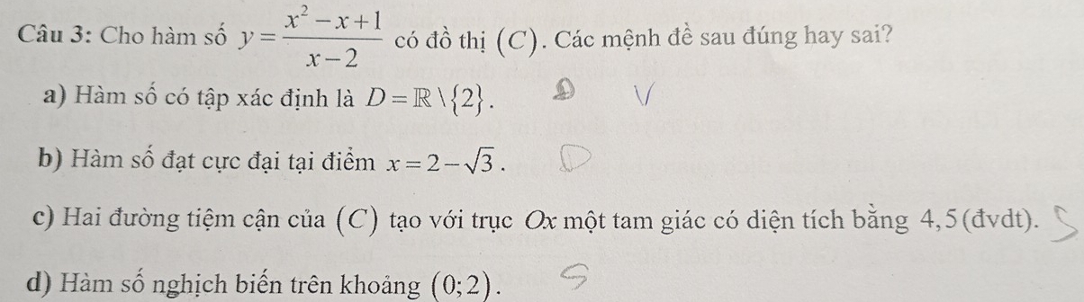 Cho hàm số y= (x^2-x+1)/x-2  có đồ thị (C). Các mệnh đề sau đúng hay sai?
a) Hàm số có tập xác định là D=R/ 2.
b) Hàm số đạt cực đại tại điểm x=2-sqrt(3).
c) Hai đường tiệm cận của (C) tạo với trục Ox một tam giác có diện tích bằng 4,5 (đvdt).
d) Hàm số nghịch biến trên khoảng (0;2).