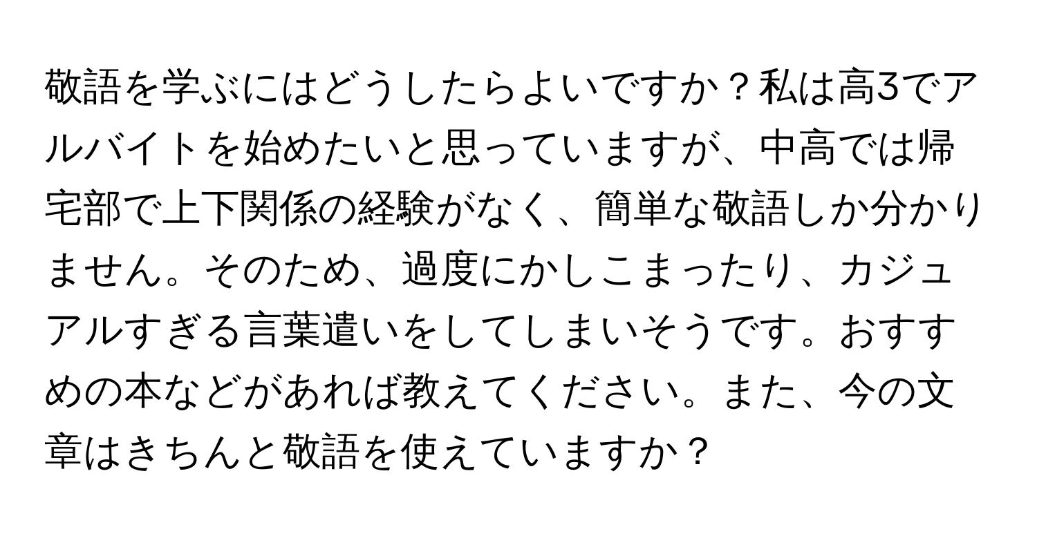 敬語を学ぶにはどうしたらよいですか？私は高3でアルバイトを始めたいと思っていますが、中高では帰宅部で上下関係の経験がなく、簡単な敬語しか分かりません。そのため、過度にかしこまったり、カジュアルすぎる言葉遣いをしてしまいそうです。おすすめの本などがあれば教えてください。また、今の文章はきちんと敬語を使えていますか？