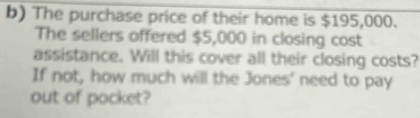 The purchase price of their home is $195,000. 
The sellers offered $5,000 in closing cost 
assistance. Will this cover all their closing costs? 
If not, how much will the Jones' need to pay 
out of pocket?