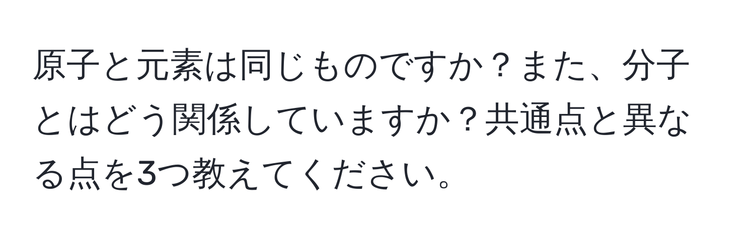 原子と元素は同じものですか？また、分子とはどう関係していますか？共通点と異なる点を3つ教えてください。