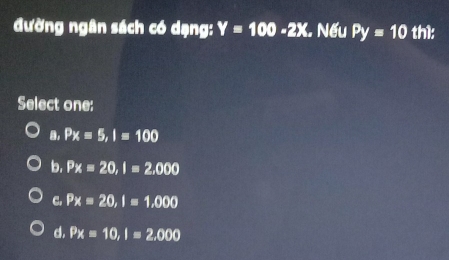 đường ngân sách có dạng: Y=100-2X. . Nếu Py=10 th1:
Select one:
a, Px=5, I=100
b. Px=20, I=2,000
C. Px=20, I=1,000
d. Px=10, I=2,000