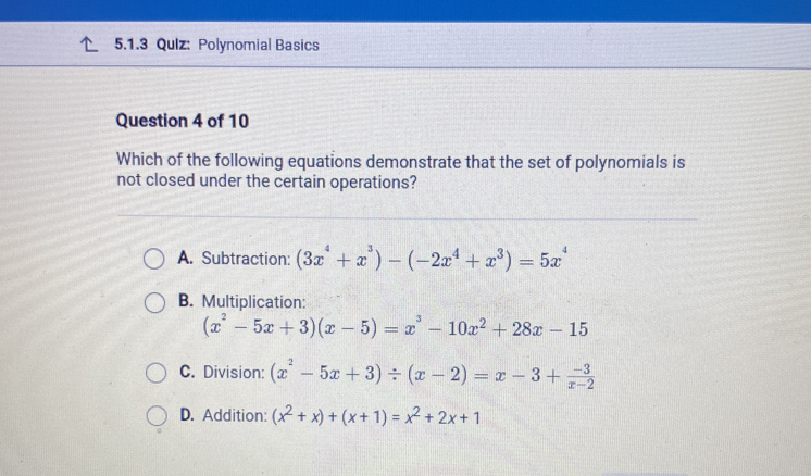 Qulz: Polynomial Basics
Question 4 of 10
Which of the following equations demonstrate that the set of polynomials is
not closed under the certain operations?
A. Subtraction: (3x^4+x^3)-(-2x^4+x^3)=5x^4
B. Multiplication:
(x^2-5x+3)(x-5)=x^3-10x^2+28x-15
C. Division: (x^2-5x+3)/ (x-2)=x-3+ (-3)/x-2 
D. Addition: (x^2+x)+(x+1)=x^2+2x+1