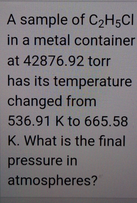 A sample of C_2H_5Cl
in a metal container 
at 42876.92 torr
has its temperature 
changed from
536.91 K to 665.58
K. What is the final 
pressure in 
atmospheres?