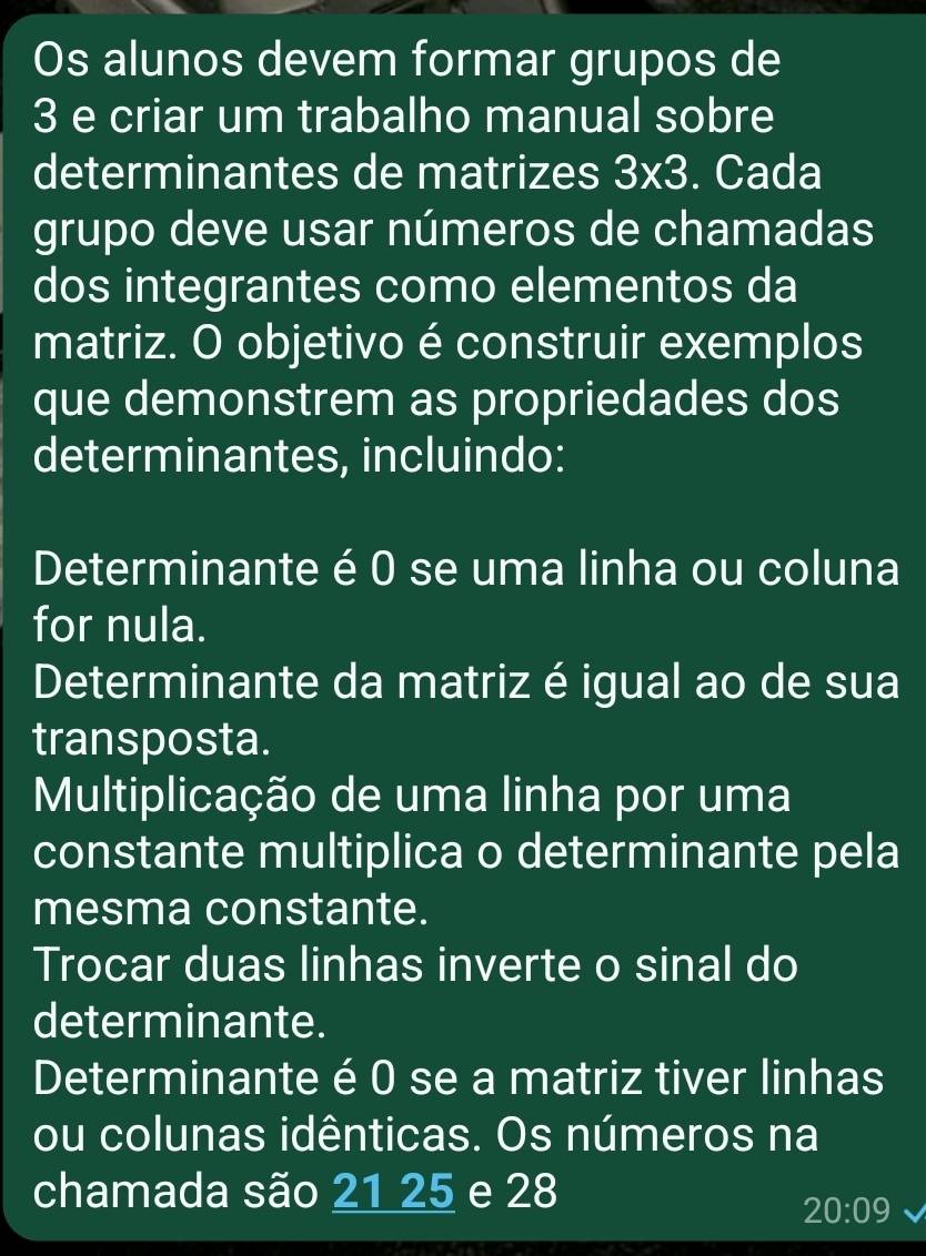 Os alunos devem formar grupos de
3 e criar um trabalho manual sobre 
determinantes de matrizes 3* 3. Cada 
grupo deve usar números de chamadas 
dos integrantes como elementos da 
matriz. O objetivo é construir exemplos 
que demonstrem as propriedades dos 
determinantes, incluindo: 
Determinante é 0 se uma linha ou coluna 
for nula. 
Determinante da matriz é igual ao de sua 
transposta. 
Multiplicação de uma linha por uma 
constante multiplica o determinante pela 
mesma constante. 
Trocar duas linhas inverte o sinal do 
determinante. 
Determinante é 0 se a matriz tiver linhas 
ou colunas idênticas. Os números na 
chamada são 21 25 e 28
20:09