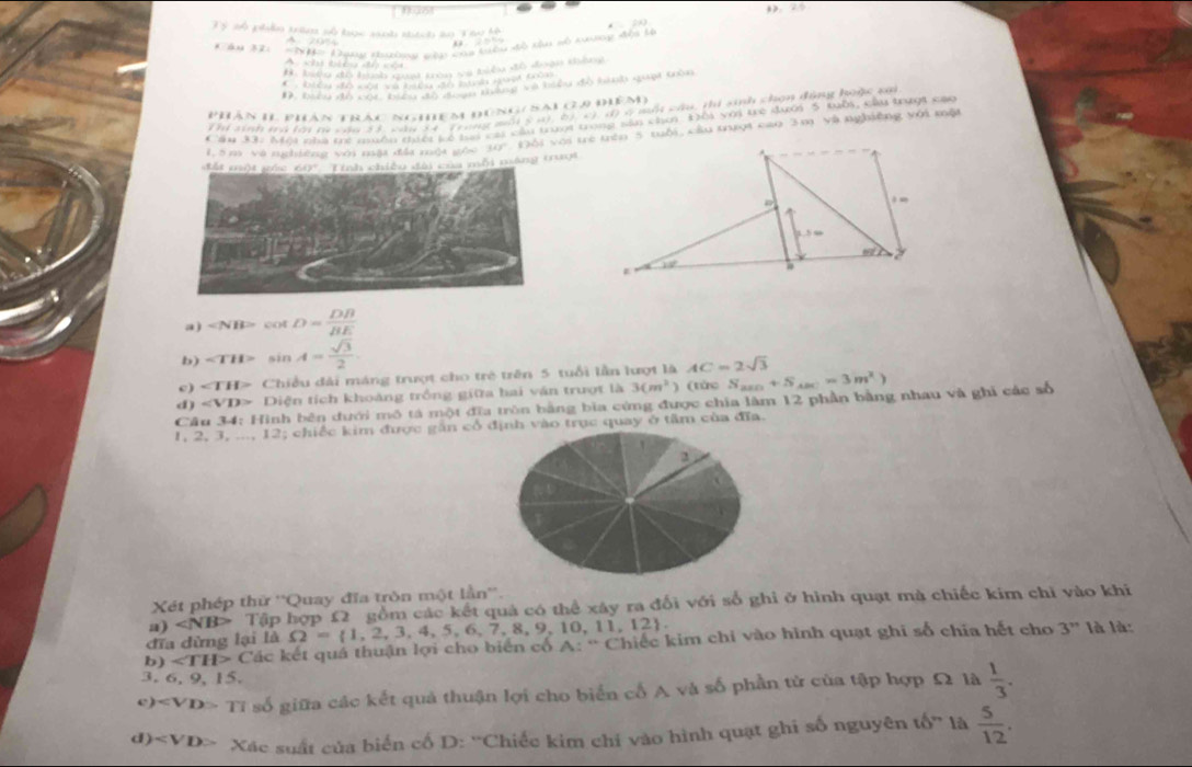 fast
3 5 nộ pllo tám nộ tợc sát nh do T h hộ
# biêu đô hình quạt tròn sụ biểu đô đoạn thắng
                       
D. biểu đồ cộc biể      tqống và biểu độ hình quạt tròn
phán II phân trác nghệm đúng( Sai (,9 điểm)
Thí sinh trà tới tà cau 3 3, câu 34. Trong mội 5 n), b), c) ( ở một câu, thi sinh chọn động hoặc tô
Cầu 3 Môi nhà tê nuền tiếi kó li cai cầu trượi trong sản chơ Đôi với trẻ dưới 5 tuổi, cầu trượt các
đất mư)t gác 60'' 'Tính chiều đài của mỗi máng truợi Đội với trẻ trên 5 tuổi, cầu trượi cao 3m và nghiệng với một
1, 5 m và nghiêng với nậi đềa mội gồi 343°
a ) ∠ NBP=cot D= DB/BE 
b) sin A= sqrt(3)/2 .
c) ∠ TH> Chiều đài máng trượt cho trẻ trên 5 tuổi lần lượt là AC=2sqrt(3)
d Diện tích khoảng trồng giữa hai văn trượt là 3(m^2) ) (từc S S_△ B+S_△ BC=3m^2)
Câu 34: Hình bên đưới mô tả một đĩa tròn bằng bìa cứng được chia lâm 12 phần bằng nhau và ghi các số
1, 2, 3, ..., 12; chiếc kim được gần cổ định vào trục quay ở tâm của đĩa.
2
Xét phép thử ''Quay đĩa tròn một lần''.
a) ∠ NB> Tập hợp 12 gồm các kết quả có thể xây ra đổi với số ghi ở hình quạt mà chiếc kim chỉ vào khi
đĩa dừng lại là Omega = 1,2,3,4,5,6,7,8,9,10,11,12 .
b) ∠ TH>C ác kết quá thuận lợi cho biển cố A: * Chiếc kim chỉ vào hình quạt ghi số chía hết cho 3''
là là:
3. 6. 9, 15.
4 ) TI Ở số giữa các kết quả thuận lợi cho biển cố A và số phần tử của tập hợp Ω là  1/3 .
d ) Xác suất của biển cố D: ''Chiếc kim chỉ vào hình quạt ghi số nguyên tố'' là  5/12 .