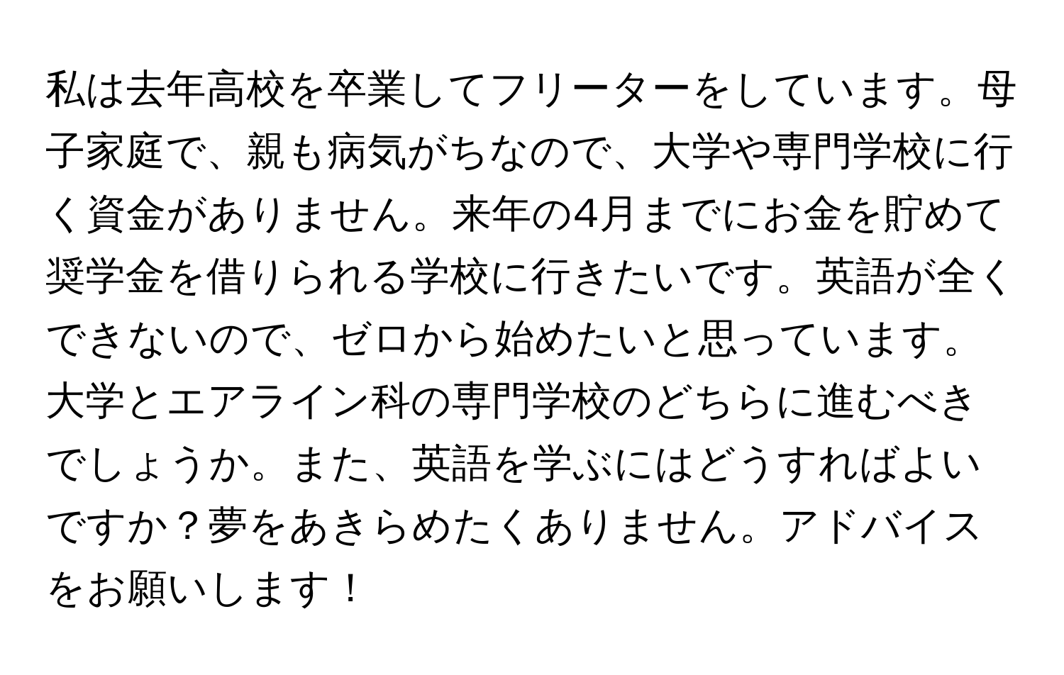 私は去年高校を卒業してフリーターをしています。母子家庭で、親も病気がちなので、大学や専門学校に行く資金がありません。来年の4月までにお金を貯めて奨学金を借りられる学校に行きたいです。英語が全くできないので、ゼロから始めたいと思っています。大学とエアライン科の専門学校のどちらに進むべきでしょうか。また、英語を学ぶにはどうすればよいですか？夢をあきらめたくありません。アドバイスをお願いします！