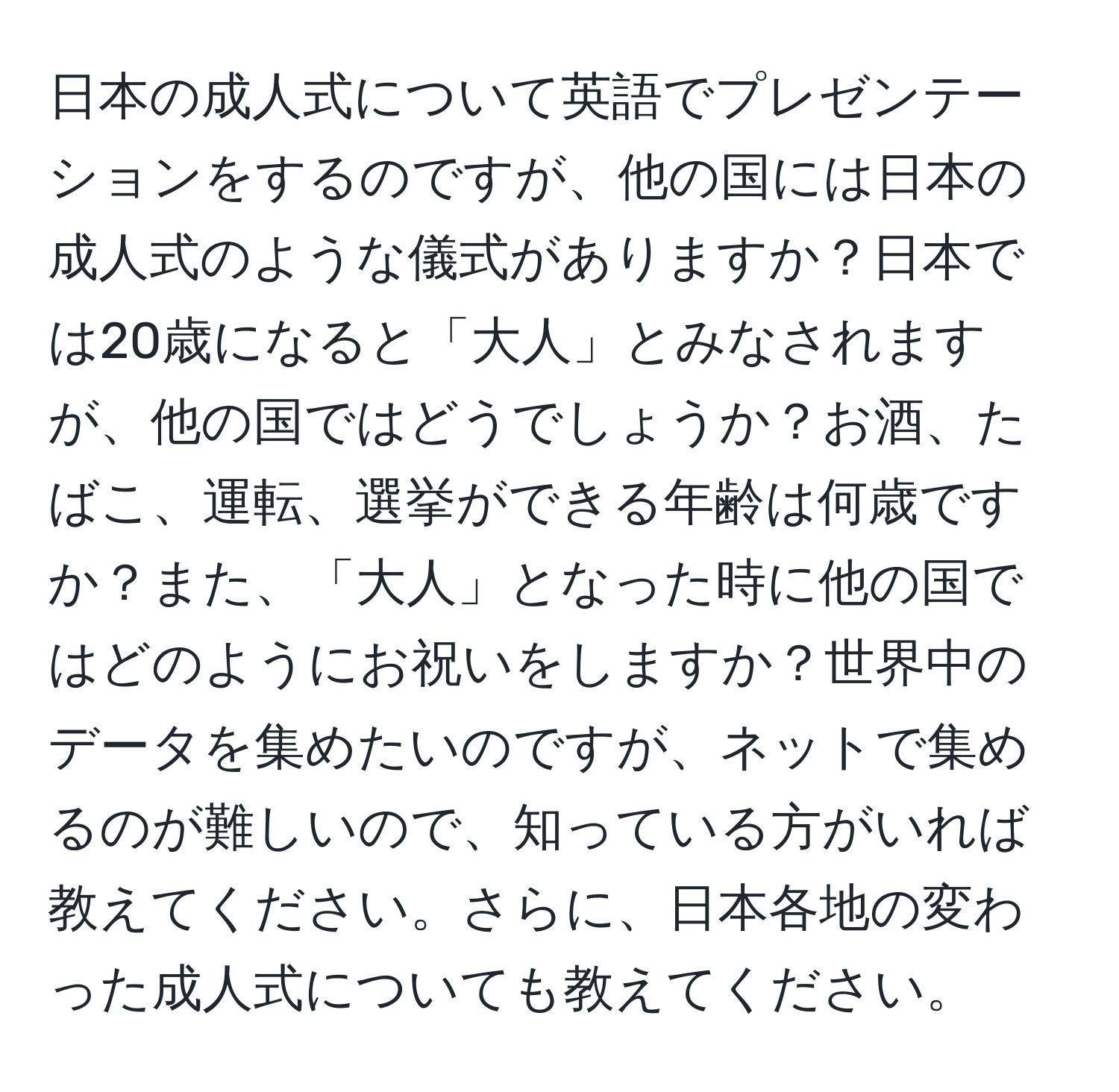 日本の成人式について英語でプレゼンテーションをするのですが、他の国には日本の成人式のような儀式がありますか？日本では20歳になると「大人」とみなされますが、他の国ではどうでしょうか？お酒、たばこ、運転、選挙ができる年齢は何歳ですか？また、「大人」となった時に他の国ではどのようにお祝いをしますか？世界中のデータを集めたいのですが、ネットで集めるのが難しいので、知っている方がいれば教えてください。さらに、日本各地の変わった成人式についても教えてください。