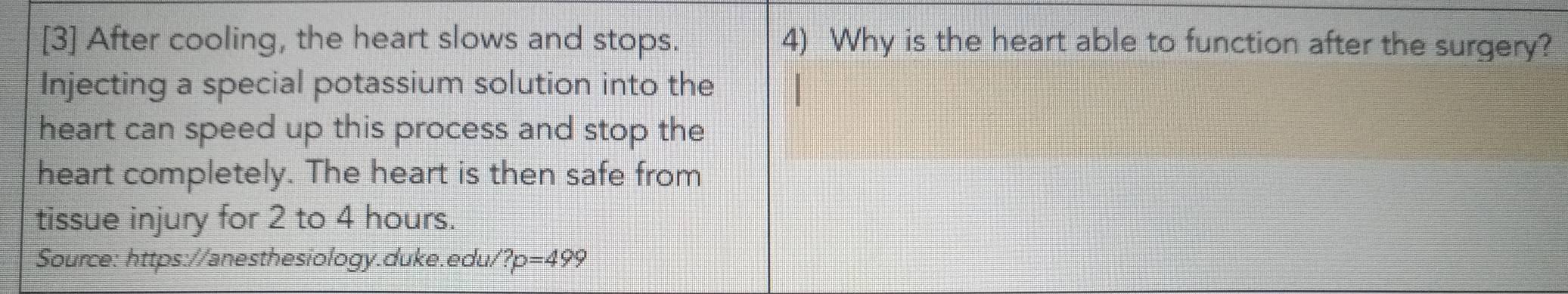 [3] After cooling, the heart slows and stops. 4) Why is the heart able to function after the surgery? 
Injecting a special potassium solution into the 
heart can speed up this process and stop the 
heart completely. The heart is then safe from 
tissue injury for 2 to 4 hours. 
Source: https://anesthesiology.duke.edu/ ?p=49 7