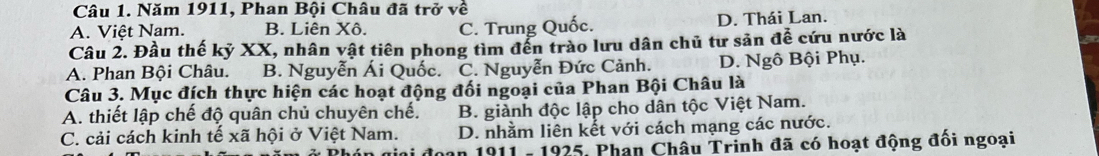 Năm 1911, Phan Bội Châu đã trở về
A. Việt Nam. B. Liên Xô. C. Trung Quốc. D. Thái Lan.
Câu 2. Đầu thế kỷ XX, nhân vật tiên phong tìm đến trào lưu dân chủ tư sản đề cứu nước là
A. Phan Bội Châu. B. Nguyễn Ái Quốc. C. Nguyễn Đức Cảnh. D. Ngô Bội Phụ.
Câu 3. Mục đích thực hiện các hoạt động đối ngoại của Phan Bội Châu là
A. thiết lập chế độ quân chủ chuyên chế. B. giành độc lập cho dân tộc Việt Nam.
C. cải cách kinh tế xã hội ở Việt Nam. D. nhằm liên kết với cách mạng các nước.
* 1911 - 1925, Phan Châu Trinh đã có hoạt động đối ngoại