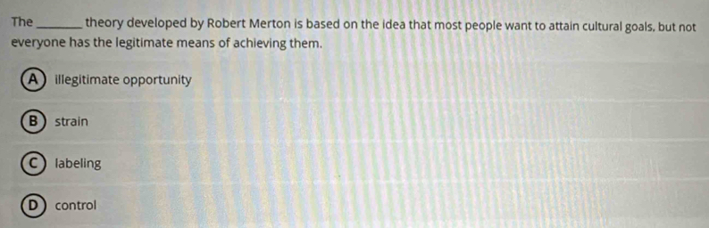 The _theory developed by Robert Merton is based on the idea that most people want to attain cultural goals, but not
everyone has the legitimate means of achieving them.
A illegitimate opportunity
B strain
Clabeling
Dcontrol