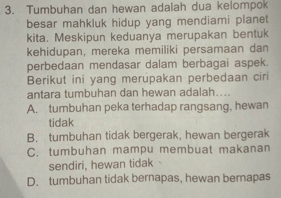 Tumbuhan dan hewan adalah dua kelompok
besar mahkluk hidup yang mendiami planet
kita. Meskipun keduanya merupakan bentuk
kehidupan, mereka memiliki persamaan dan
perbedaan mendasar dalam berbagai aspek.
Berikut ini yang merupakan perbedaan ciri
antara tumbuhan dan hewan adalah....
A. tumbuhan peka terhadap rangsang, hewan
tidak
B. tumbuhan tidak bergerak, hewan bergerak
C. tumbuhan mampu membuat makanan
sendiri, hewan tidak
D. tumbuhan tidak bernapas, hewan bernapas