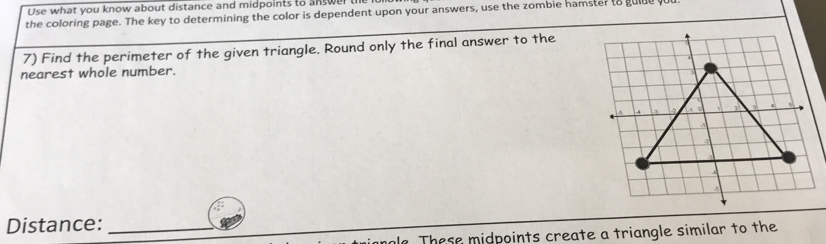 Use what you know about distance and midpoints to answer te 
the coloring page. The key to determining the color is dependent upon your answers, use the zombie hamster to gulde y 
7) Find the perimeter of the given triangle. Round only the final answer to the 
nearest whole number. 
Distance:_ 
le These midpoints create a triangle similar to the