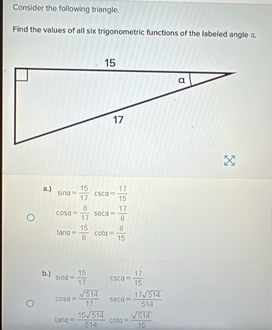 Consider the following triangle. 
Find the values of all six trigonometric functions of the labeled angle α. 
a.) sin alpha = 15/17  csc alpha = 17/15 
cos alpha = 8/17  sec alpha = 17/8 
tan alpha = 15/8  cot alpha = 8/15 
b.) sin alpha = 15/17 
csc alpha = 17/15 
cos alpha = sqrt(514)/17  sec alpha = 17sqrt(514)/514 
tan alpha = 15sqrt(514)/514  cot alpha = sqrt(514)/15 