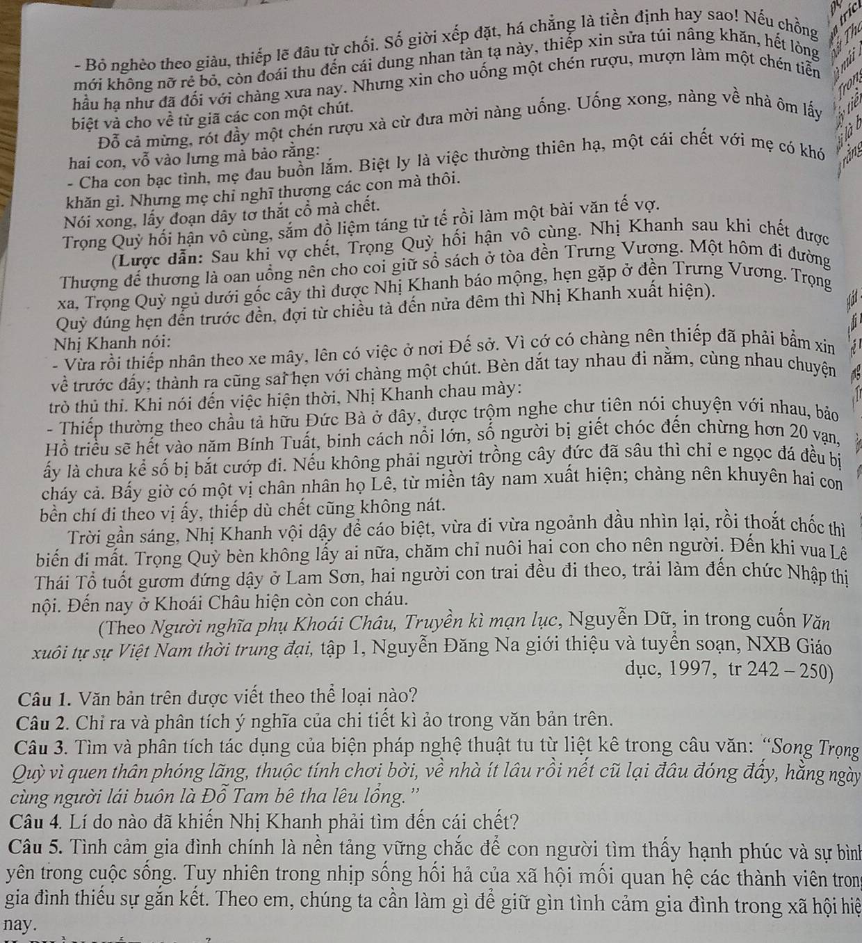 Bỏ nghèo theo giàu, thiếp lẽ đâu từ chối. Số giời xếp đặt, há chẳng là tiền định hay sao! Nếu chồng
   
khới không nỡ rẻ bỏ, còn đoái thu đến cái dung nhan tàn tạ này, thiếp xin sửa túi nâng khăn, hết lòng
hầu ha như đã đối với chàng xưa nay. Nhưng xin cho uống một chén rượu, mượn làm một chén tiễn  
    
biệt và cho về từ giã các con một chút.
Đỗ cả mừng, rót đầy một chén rượu xà cừ đưa mời nàng uống. Uống xong, nàng về nhà ôm lấy  S ·
hai con, vỗ vào lưng mà bảo rằng:
- Cha con bạc tình, mẹ đau buồn lắm. Biệt ly là việc thường thiên hạ, một cái chết với mẹ có khó  :
khăn gì. Nhưng mẹ chỉ nghĩ thương các con mà thôi.  T
Nói xong, lấy đoạn dây tờ thắt cổ mà chết.
Trọng Quỷ hối hận vô cùng, săm đồ liệm táng tử tế rồi làm một bài văn tế vợ.
(Lược dẫn: Sau khi vợ chết, Trọng Quỳ hối hận vô cùng. Nhị Khanh sau khi chết được
Thượng để thương là oan uồng nên cho coi giữ sổ sách ở tòa đền Trưng Vượng. Một hôm đi đường
xa, Trọng Quỳ ngủ dưới gốc cầy thì được Nhị Khanh báo mộng, hẹn gặp ở đền Trưng Vương. Trọng
Quỳ đúng hẹn đến trước đền, đợi từ chiều tà đến nửa đêm thì Nhị Khanh xuất hiện).
Nhị Khanh nói:
- Vừa rồi thiếp nhân theo xe mây, lên có việc ở nơi Đế sở. Vì cớ có chàng nên thiếp đã phải bẩm xin  
về trước đấy; thành ra cũng sai hẹn với chàng một chút. Bèn dắt tay nhau đi nằm, cùng nhau chuyện
trò thủ thi. Khi nói đến việc hiện thời, Nhị Khanh chau mày:
- Thiếp thường theo chầu tả hữu Đức Bà ở đây, được trộm nghe chư tiên nói chuyện với nhau, bảo
Hồ triều sẽ hết vào năm Bính Tuất, binh cách nổi lớn, số người bị giết chóc đến chừng hơn 20 vạn,
ấy là chưa kể số bị bắt cướp đi. Nếu không phải người trồng cây đức đã sâu thì chỉ e ngọc đá đều bị
cháy cả. Bấy giờ có một vị chân nhân họ Lê, từ miền tây nam xuất hiện; chàng nên khuyên hai com
bền chí đi theo vị ấy, thiếp dù chết cũng không nát.
Trời gần sáng, Nhị Khanh vội dậy để cáo biệt, vừa đi vừa ngoảnh đầu nhìn lại, rồi thoắt chốc thì
biến đi mất. Trọng Quỳ bèn không lấy ai nữa, chăm chỉ nuôi hai con cho nên người. Đến khi vua Lê
Thái Tổ tuốt gươm đứng dậy ở Lam Sơn, hai người con trai đều đi theo, trải làm đến chức Nhập thị
Đội. Đến nay ở Khoái Châu hiện còn con cháu.
(Theo Người nghĩa phụ Khoái Châu, Truyền kì mạn lục, Nguyễn Dữ, in trong cuốn Văn
xuôi tự sự Việt Nam thời trung đại, tập 1, Nguyễn Đăng Na giới thiệu và tuyền soạn, NXB Giáo
dục, 1997, tr 242-250)
Câu 1. Văn bản trên được viết theo thể loại nào?
Câu 2. Chỉ ra và phân tích ý nghĩa của chi tiết kì ảo trong văn bản trên.
Câu 3. Tìm và phân tích tác dụng của biện pháp nghệ thuật tu từ liệt kê trong câu văn: “Song Trọng
Quỳ vì quen thân phóng lãng, thuộc tính chơi bời, về nhà ít lâu rồi nết cũ lại đâu đóng đấy, hằng ngày
cùng người lái buôn là Đỗ Tam bê tha lêu lồng. ''
Câu 4. Lí do nào đã khiến Nhị Khanh phải tìm đến cái chết?
Câu 5. Tình cảm gia đình chính là nền tảng vững chắc để con người tìm thấy hạnh phúc và sự bình
yên trong cuộc sống. Tuy nhiên trong nhịp sống hồi hả của xã hội mồi quan hệ các thành viên tron
gia đình thiếu sự gắn kết. Theo em, chúng ta cần làm gì để giữ gìn tình cảm gia đình trong xã hội hiệ
nay.