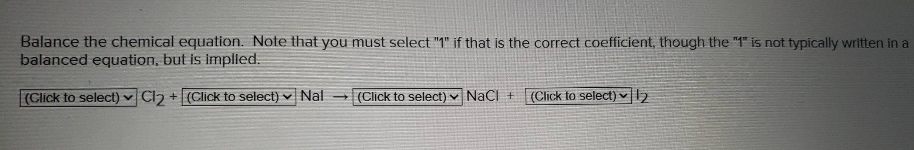 Balance the chemical equation. Note that you must select "1" if that is the correct coefficient, though the "1" is not typically written in a 
balanced equation, but is implied. 
(Click to select) CI_2+ (Click to select) Nal (Click to select) ✔ NaCl + [(Click to select)✔ l2