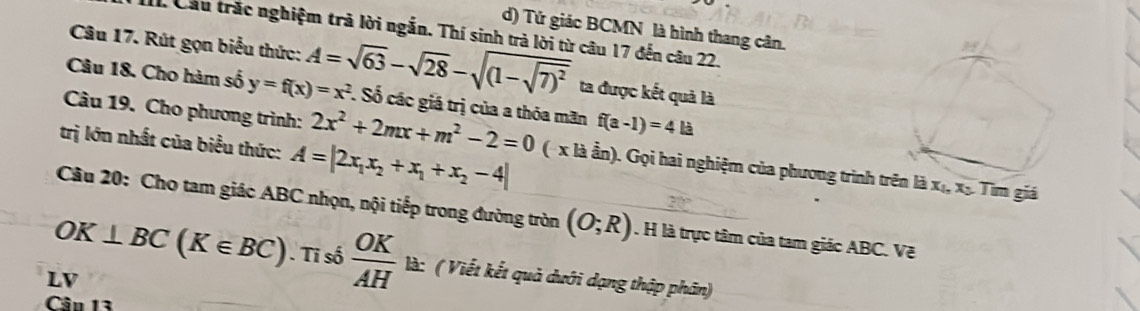 Tứ giác BCMN là hình thang cân.
1 Cầu trắc nghiệm trả lời ngắn. Thí sinh trà lời từ câu 17 đến câu 22.
Câu 17. Rút gọn biểu thức: A=sqrt(63)-sqrt(28)-sqrt((1-sqrt 7))^2 ta được kết quả là
Câu 18. Cho hàm số y=f(x)=x^2. Số các giá trị của a thỏa mãn
Câu 19. Cho phương trình: 2x^2+2mx+m^2-2=0 f(a-1)=4la
trị lớn nhất của biểu thức: A=|2x_1x_2+x_1+x_2-4| ( x là ần). Gọi hai nghiệm của phương trình tên là x_1, x_3 Tìm giá
Câu 20: Cho tam giác ABC nhọn, nội tiếp trong đường tròn (O;R). H là trực tâm của tam giác ABC. Vẽ
OK⊥ BC(K∈ BC). Ti số  OK/AH  là: ( Viết kết quả dưới dạng thập phân)
LV
Cân 13