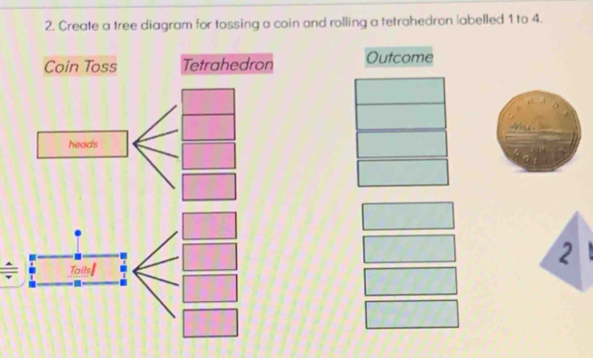 Create a tree diagram for tossing a coin and rolling a tetrahedron |abelled 1 to 4. 
Coin Toss Tetrahedron Outcome 
2