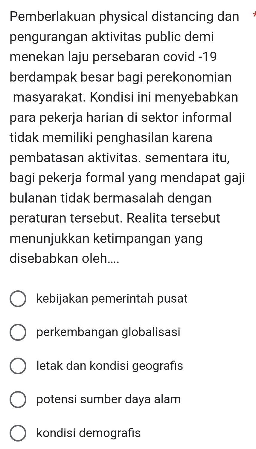 Pemberlakuan physical distancing dan *
pengurangan aktivitas public demi
menekan laju persebaran covid -19
berdampak besar bagi perekonomian
masyarakat. Kondisi ini menyebabkan
para pekerja harian di sektor informal
tidak memiliki penghasilan karena
pembatasan aktivitas. sementara itu,
bagi pekerja formal yang mendapat gaji
bulanan tidak bermasalah dengan
peraturan tersebut. Realita tersebut
menunjukkan ketimpangan yang
disebabkan oleh....
kebijakan pemerintah pusat
perkembangan globalisasi
letak dan kondisi geografis
potensi sumber daya alam
kondisi demografıs