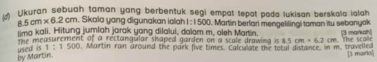 ) Ukuran sebuah taman yang berbentuk segi empat tepat pada lukisan berskala ialah
8.5cm* 6.2cm Skala yang digunakan ialah 1:1500. Martin berlari mengelilingi taman itu sebanyak 
ima kali. Hitung jumlah jarak yang dilalui, dalam m, oleh Martin. [3 markah] 
the measurement of a rectangular shaped garden on a scale drawing is 8.5cm* 6.2cm. The scale 
used is 1 : 1 500. Martin ran around the park five times. Calculate the total distance, in m. travelled 
by Martin. 
[3 marks]