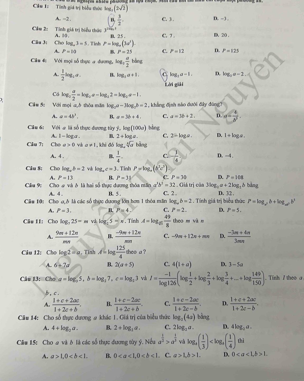 trác nghiệm nhiều phường an lựa chận. Mới cầu nồi t  m
Câu 1: Tính giá trị biểu thức log (2sqrt(2))
A. -2 . C. 3 . D. -3 .
B,  3/2 .
Câu 2: Tính giá trị biểu thức 3^(2log _3)5
A. 10 . B. 25 . C. 7 . D. 20 .
Câu 3: Cho log _a3=5. Tính P=log _a(3a^5).
A. P=10 B. P=25 C. P=12 D. P=125
Câu 4: Với mọi số thực a dương, log _2 a/2 b^(frac 1)3ng
A.  1/2 log _2a.
B. log _2a+1. C log _2a-1. D. log _2a-2.
Lời giải
Có log _2 a/2 =log _2a-log _22=log _2a-1.
Câu 5: Với mọi a,b thỏa mãn log _2a-3log _2b=2 , khẳng định nào dưới đây đúng?
A. a=4b^3. B. a=3b+4. C. a=3b+2. D. a= 4/b^3 .
Câu 6: Với a là số thực dương tùy ý, log (100a) bằng
A. 1 -log a.
B. 2+log a. C. 2-log a. D. 1+log a.
Câu 7: Cho a>0 và a!= 1 , khi đó log _asqrt[4](a)bang
C.
A. 4 . B.  1/4 . - 1/4 . D. -4 .
Câu 8: Cho log _ab=2 và log _ac=3. Tính P=log _a(b^2c^3).
A. P=13 B. P=31 C. P=30 D. P=108
Câu 9: Cho a và b là hai số thực dương thỏa mãn a^3b^2=32. Giá trị của 3log _2a+2log _2b bằng
A. 4 . B. 5 . C. 2 . D. 32 .
Câu 10: Cho a,b là các số thực dương lớn hơn 1 thỏa mãn log _ab=2. Tính giá trị biểu thức P=log _a^2b+log _ab^2b^5
A. P=3. B. P=4. C. P=2. D. P=5.
Câu 11: Cho log _725=m và log _25=n. Tính A=log _sqrt[3](5) 49/8  theo m vàn
A.  (9m+12n)/mn   (-9m+12n)/mn  C. -9m+12n+mn D.  (-3m+4n)/3mn 
B.
Câu 12: Cho log 2=a. Tính A=log  125/4 theo a ?
A. 6+7a B. 2(a+5) C. 4(1+a) D. 3-5a
Câu 13: Cho a=log _35,b=log _27,c=log _23 và I= (-1)/log 126 (log  1/2 +log  2/3 +log  3/4 +...+log  149/150 ). Tính / theo a,
b,c.
A.  (1+c+2ac)/1+2c+b . B.  (1+c-2ac)/1+2c+b . C.  (1+c-2ac)/1+2c-b . D.  (1+c+2ac)/1+2c-b .
Câu 14: Cho số thực dương # khác 1. Giá trị của biểu thức log _2(4a) bằng
A. 4+log _2a. B. 2+log _2a. C. 2log _2a. D. 4log _2a.
Câu 15: Cho a và b là các số thực dương tùy ý. Nếu a^(frac 1)2>a^(frac 1)3 và log _b( 1/3 ) thì ^circ 
A. a>1,0 B. 0 C. a>1,b>1. D. 01.
