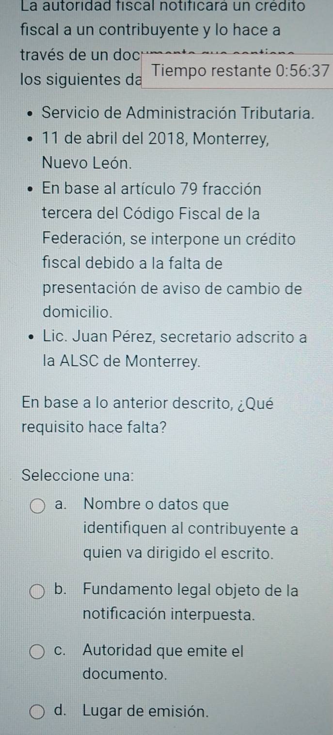 La autoridad fiscal notificará un crédito
fiscal a un contribuyente y lo hace a
través de un doc
los siguientes da Tiempo restante 0:56:37
Servicio de Administración Tributaria.
11 de abril del 2018, Monterrey,
Nuevo León.
En base al artículo 79 fracción
tercera del Código Fiscal de la
Federación, se interpone un crédito
fiscal debido a la falta de
presentación de aviso de cambio de
domicilio.
Lic. Juan Pérez, secretario adscrito a
la ALSC de Monterrey.
En base a lo anterior descrito, ¿Qué
requisito hace falta?
Seleccione una:
a. Nombre o datos que
identifiquen al contribuyente a
quien va dirigido el escrito.
b. Fundamento legal objeto de la
notificación interpuesta.
c. Autoridad que emite el
documento.
d. Lugar de emisión.