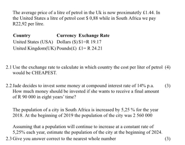 The average price of a litre of petrol in the Uk is now proximatetly £1.44. In 
the United States a litre of petrol cost $ 0,88 while in South Africa we pay
R22,92 per litre. 
Country Currency Exchange Rate 
United States (USA) Dollars (S) SI=R19.17
United Kingdom(UK) Pounds (£) £1-R24.21
2.1 Use the exchange rate to calculate in which country the cost per liter of petrol (4) 
would be CHEAPEST. 
2.2 Jade decides to invest some money at compound interest rate of 14% p.a. (3) 
How much money should be invested if she wants to receive a final amount 
of R 90 000 in eight years" time? 
The population of a city in South Africa is increased by 5,25 % for the year
2018. At the beginning of 2019 the population of the city was 2 560 000
Assuming that a population will continue to increase at a constant rate of
5,25% each year, estimate the population of the city at the beginning of 2024. 
2.3 Give you answer correct to the nearest whole number (3)