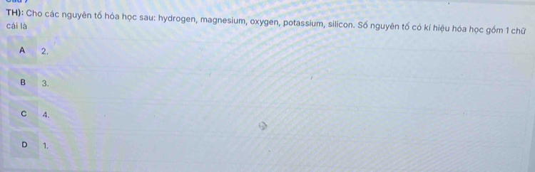 TH): Cho các nguyên tố hóa học sau: hydrogen, magnesium, oxygen, potassium, silicon. Số nguyên tố có kí hiệu hóa học gồm 1 chữ
cái là
A 2.
B 3.
C 4.
D 1.