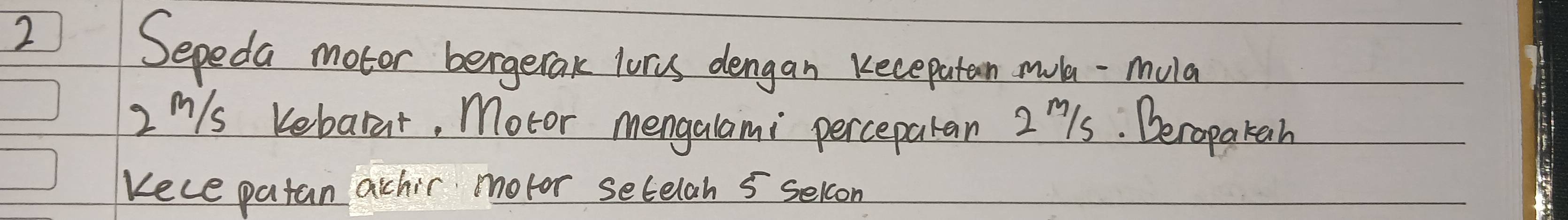Sepeda motor bergetak luris dengan kecepaten mul -mula
2 m/s  Kebarat, Motor mengalami perceparan 2ls. Deropatah 
Kece patan achir motor setelan 5 selcon