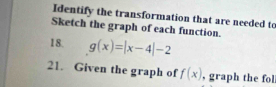 Identify the transformation that are needed to 
Sketch the graph of each function. 
18. g(x)=|x-4|-2
21. Given the graph of f(x) , graph the fol