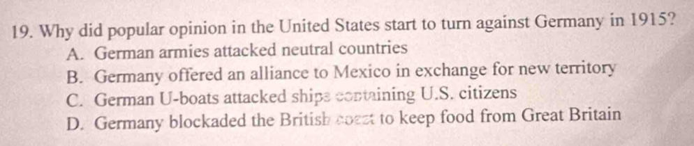 Why did popular opinion in the United States start to turn against Germany in 1915?
A. German armies attacked neutral countries
B. Germany offered an alliance to Mexico in exchange for new territory
C. German U-boats attacked ships containing U.S. citizens
D. Germany blockaded the British coest to keep food from Great Britain