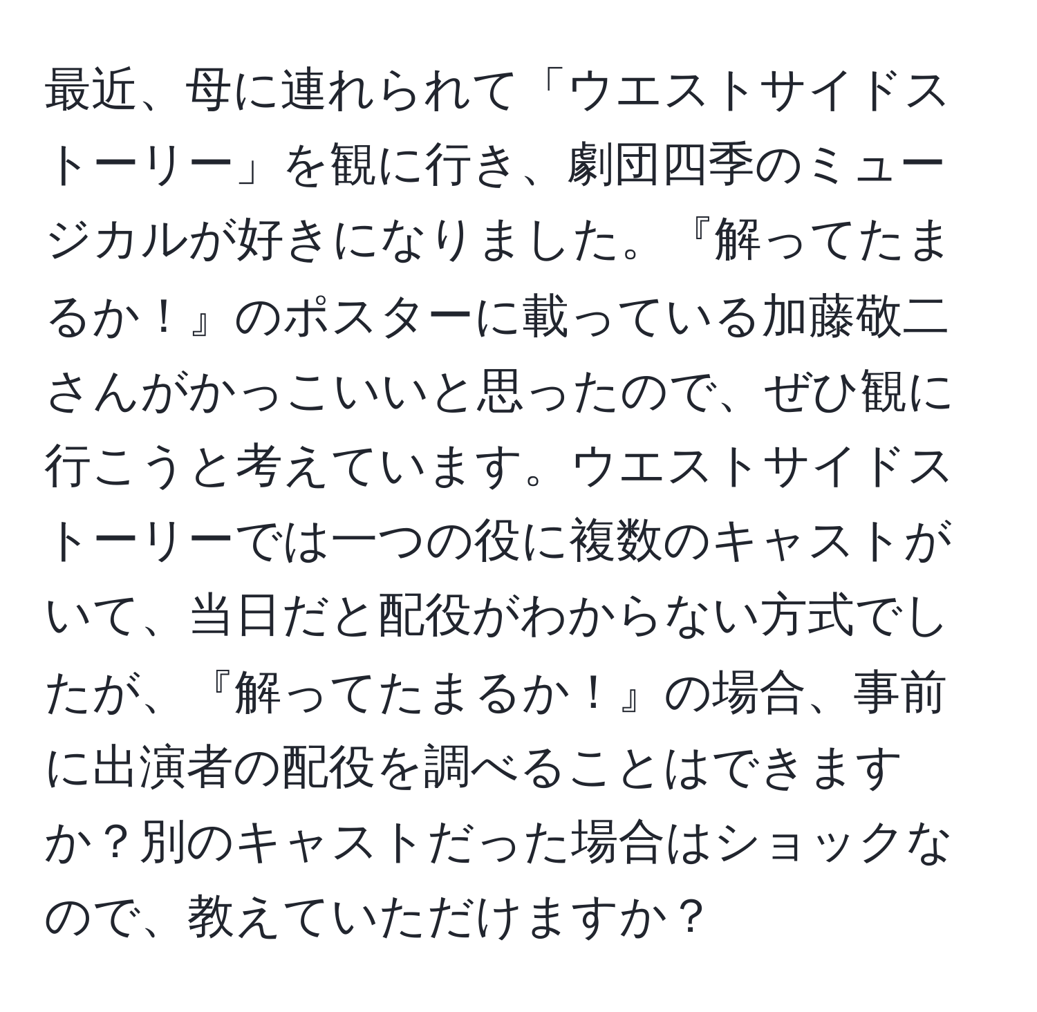 最近、母に連れられて「ウエストサイドストーリー」を観に行き、劇団四季のミュージカルが好きになりました。『解ってたまるか！』のポスターに載っている加藤敬二さんがかっこいいと思ったので、ぜひ観に行こうと考えています。ウエストサイドストーリーでは一つの役に複数のキャストがいて、当日だと配役がわからない方式でしたが、『解ってたまるか！』の場合、事前に出演者の配役を調べることはできますか？別のキャストだった場合はショックなので、教えていただけますか？