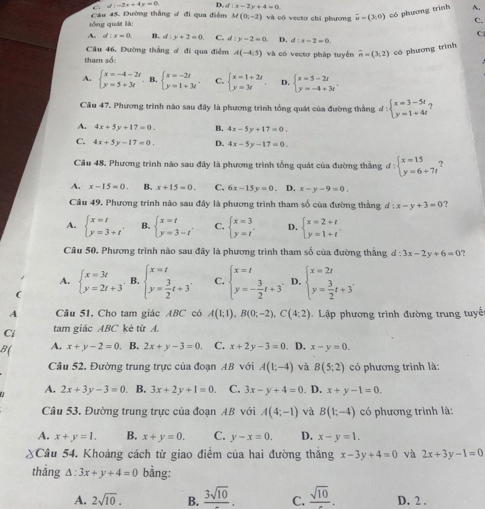 C. d:-2x+4y=0. D. d:x-2y+4=0.
Câu 45. Đường thắng đ đi qua điểm M(0;-2) và có vectơ chi phương vector u=(3;0) có phương trình A.
tổng quát là:
C.
C
A. d:x=0. B. d:y+2=0. C. d:y-2=0. D. d:x-2=0.
Câu 46. Đường thẳng đ đi qua điểm A(-4:5) và có vectơ pháp tuyến vector n=(3;2) có phương trình
tham số:
A. beginarrayl x=-4-2t y=5+3tendarray.. B. beginarrayl x=-2t y=1+3tendarray. . C. beginarrayl x=1+2t y=3tendarray. . D. beginarrayl x=5-2t y=-4+3tendarray. .
Câu 47. Phương trình nào sau đây là phương trình tổng quát của đường thắng d:beginarrayl x=3-5t y=1+4tendarray. ?
A. 4x+5y+17=0. B. 4x-5y+17=0.
C. 4x+5y-17=0. D. 4x-5y-17=0.
Câu 48. Phương trình nào sau đây là phương trình tổng quát của đường thẳng d:beginarrayl x=15 y=6+7tendarray. 2
A. x-15=0. B. x+15=0. C. 6x-15y=0. D. x-y-9=0.
Câu 49. Phương trình nào sau đây là phương trình tham số của đường thắng d:x-y+3=0 ?
A. beginarrayl x=t y=3+tendarray. . B. beginarrayl x=t y=3-tendarray. . C. beginarrayl x=3 y=tendarray. . D. beginarrayl x=2+t y=1+tendarray. .
Câu 50. Phương trình nào sau đây là phương trình tham số của đường thắng d:3x-2y+6=0 ?
A. beginarrayl x=3t y=2t+3endarray. B. beginarrayl x=t y= 3/2 t+3^.endarray. C. beginarrayl x=t y=- 3/2 t+3endarray. . D. beginarrayl x=2t y= 3/2 t+3^.endarray.
(
A Câu 51. Cho tam giác ABC có A(1;1),B(0;-2),C(4;2).  Lập phương trình đường trung tuyế
Cí tam giác ABC kẻ từ A.
B( A. x+y-2=0. B. 2x+y-3=0. C. x+2y-3=0 、 D. x-y=0.
Câu 52. Đường trung trực của đoạn AB với A(1;-4) và B(5;2) có phương trình là:
A. 2x+3y-3=0 B. 3x+2y+1=0. C. 3x-y+4=0. D. x+y-1=0.
Câu 53. Đường trung trực của đoạn AB với A(4;-1) và B(1;-4) có phương trình là:
A. x+y=1. B. x+y=0. C. y-x=0. D. x-y=1.
Câu 54. Khoảng cách từ giao điểm của hai đường thắng x-3y+4=0 và 2x+3y-1=0
thǎng △ :3x+y+4=0 bằng:
A. 2sqrt(10). B. frac 3sqrt(10). frac sqrt(10). D. 2 .
C.