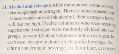 Alcohol and estrogen After menopause, some women 
take supplemental estrogen. There is some concern that 
if these women also drink alcohol, their estrogen levels 
will rise too high. Twelve volunteers who were receiving 
supplemental estrogen were randomly divided into two 
groups, as were 12 other volunteers not on estrogen. In 
each case, one group drank an alcoholic beverage, the 
other a nonalcoholic beverage. An hour later, everyone's