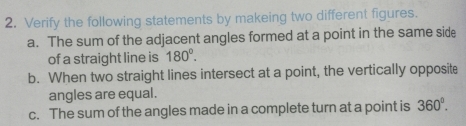 Verify the following statements by makeing two different figures. 
a. The sum of the adjacent angles formed at a point in the same side 
of a straight line is 180°. 
b. When two straight lines intersect at a point, the vertically opposite 
angles are equal. 
c. The sum of the angles made in a complete turn at a point is 360°.