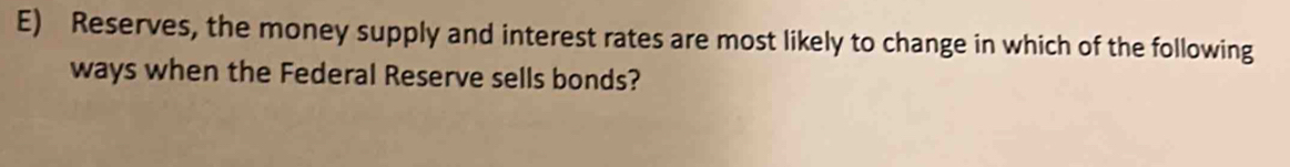 Reserves, the money supply and interest rates are most likely to change in which of the following 
ways when the Federal Reserve sells bonds?