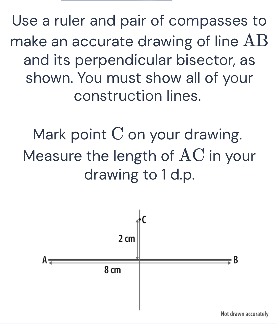 Use a ruler and pair of compasses to 
make an accurate drawing of line AB
and its perpendicular bisector, as 
shown. You must show all of your 
construction lines. 
Mark point C on your drawing. 
Measure the length of AC in your 
drawing to 1 d.p. 
curately