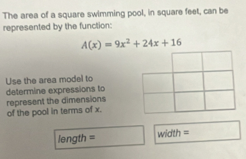 The area of a square swimming pool, in square feet, can be 
represented by the function:
A(x)=9x^2+24x+16
Use the area model to 
determine expressions to 
represent the dimensions 
of the pool in terms of x. 
length = width =