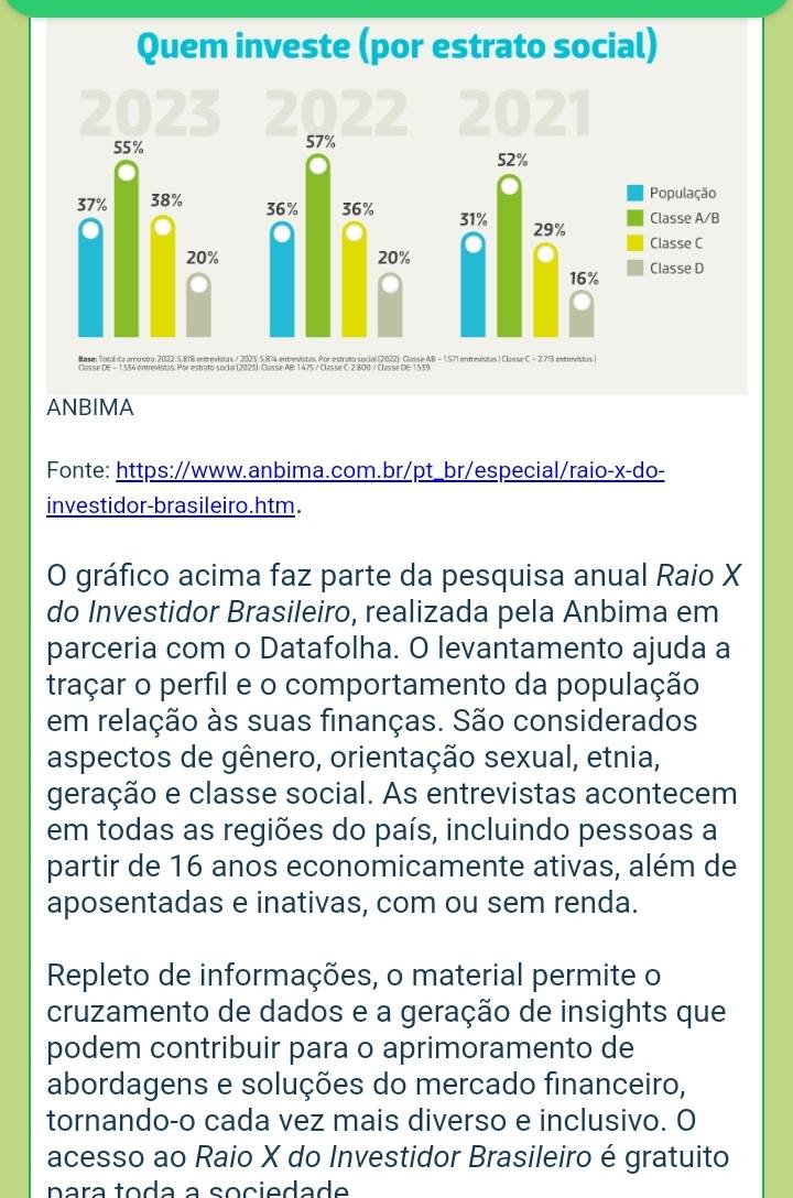 ANBIMA 
Fonte: https://www.anbima.com.br/pt_br/especial/raio-x-do- 
investidor-brasileiro.htm. 
O gráfico acima faz parte da pesquisa anual Raio X
do Investidor Brasileiro, realizada pela Anbima em 
parceria com o Datafolha. O levantamento ajuda a 
traçar o perfil e o comportamento da população 
em relação às suas finanças. São considerados 
aspectos de gênero, orientação sexual, etnia, 
geração e classe social. As entrevistas acontecem 
em todas as regiões do país, incluindo pessoas a 
partir de 16 anos economicamente ativas, além de 
aposentadas e inativas, com ou sem renda. 
Repleto de informações, o material permite o 
cruzamento de dados e a geração de insights que 
podem contribuir para o aprimoramento de 
abordagens e soluções do mercado financeiro, 
tornando-o cada vez mais diverso e inclusivo. O 
acesso ao Raio X do Investidor Brasileiro é gratuito 
nara toda a sociedade