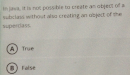 In Java, it is not possible to create an object of a
subclass without also creating an object of the
superclass.
A True
B False