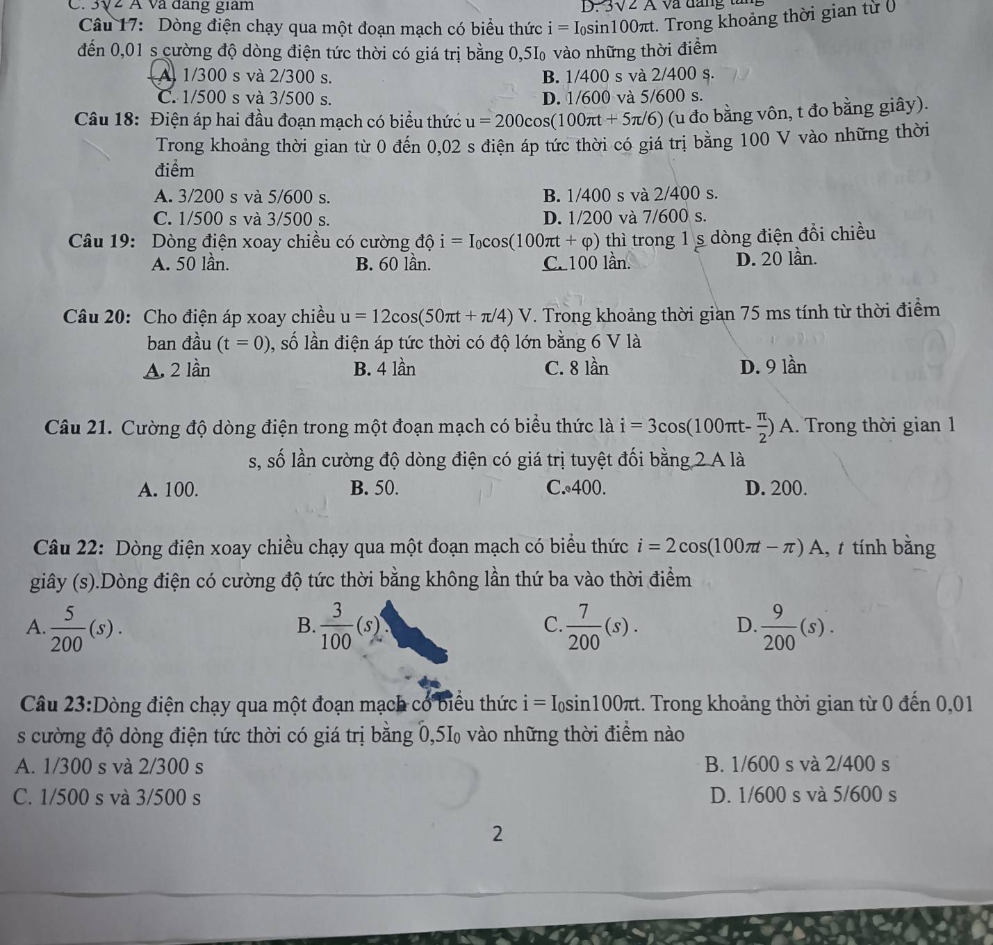 3√2 Á và đang giam D. 3sqrt(2)A Và đăng tăn
Câu 17: Dòng điện chạy qua một đoạn mạch có biểu thức i=I_0sin 100π t :. Trong khoảng thời gian từ (
đến 0,01 s cường độ dòng điện tức thời có giá trị bằng 0,5I₀ vào những thời điểm
A 1/300 s và 2/300 s. B. 1/400 s và 2/400 s.
C. 1/500 s và 3/500 s. D. 1/600 và 5/600 s.
Câu 18: Điện áp hai đầu đoạn mạch có biểu thức u=200cos (100π t+5π /6) (u đo bằng vôn, t đo bằng giây).
Trong khoảng thời gian từ 0 đến 0,02 s điện áp tức thời có giá trị bằng 100 V vào những thời
điểm
A. 3/200 s và 5/600 s. B. 1/400 s và 2/400 s.
C. 1/500 s và 3/500 s. D. 1/200 và 7/600 s.
Câu 19: Dòng điện xoay chiều có cường độ i=I_0cos (100π t+varphi ) thì trong 1 s dòng điện đổi chiều
A. 50 lần. B. 60 lần. C. 100 lần.
D. 20 lần.
Câu 20: Cho điện áp xoay chiều u=12cos (50π t+π /4)V. Trong khoảng thời gian 75 ms tính từ thời điểm
ban đầu (t=0) , số lần điện áp tức thời có độ lớn bằng 6 V là
A. 2 lần B. 4 lần C. 8 lần D. 9 lần
Câu 21. Cường độ dòng điện trong một đoạn mạch có biểu thức là i=3cos (100π t- π /2 )A A. Trong thời gian 1
s, số lần cường độ dòng điện có giá trị tuyệt đối bằng 2 A là
A. 100. B. 50. C. 400. D. 200.
Câu 22: Dòng điện xoay chiều chạy qua một đoạn mạch có biểu thức i=2cos (100π t-π ) A, t tính bằng
giây (s).Dòng điện có cường độ tức thời bằng không lần thứ ba vào thời điểm
C
A.  5/200 (s).  3/100 (s).  7/200 (s).  9/200 (s).
B.
D.
Câu 23:Dòng điện chạy qua một đoạn mạch có biểu thức i=I_0sin 100π t. Trong khoảng thời gian từ 0 đến 0,01
s cường độ dòng điện tức thời có giá trị bằng 0,5‰ vào những thời điểm nào
A. 1/300 s và 2/300 s B. 1/600 s và 2/400 s
C. 1/500 s và 3/500 s D. 1/600 s và 5/600 s
2