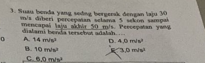 Suau benda yang sedng bergerak dengan laju 30
m/s diberi percepatan selama 5 sekon sampai
mencapai laju akhir 50 m/s. Percepatan yang
dialami benda tersebut adalah....
0 A. 14m/s^2 D. 4.0m/s^2
B. 10m/s^2 3,0m/s^2
C 6,0m/s^2