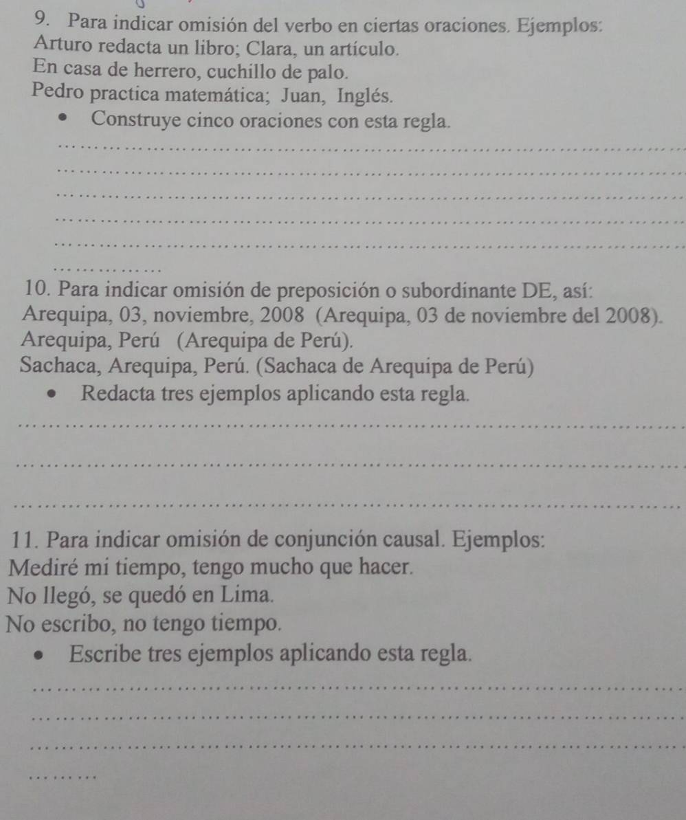 Para indicar omisión del verbo en ciertas oraciones. Ejemplos: 
Arturo redacta un libro; Clara, un artículo. 
En casa de herrero, cuchillo de palo. 
Pedro practica matemática; Juan, Inglés. 
Construye cinco oraciones con esta regla. 
_ 
_ 
_ 
_ 
_ 
_ 
10. Para indicar omisión de preposición o subordinante DE, así: 
Arequipa, 03, noviembre, 2008 (Arequipa, 03 de noviembre del 2008). 
Arequipa, Perú (Arequipa de Perú). 
Sachaca, Arequipa, Perú. (Sachaca de Arequipa de Perú) 
Redacta tres ejemplos aplicando esta regla. 
_ 
_ 
_ 
11. Para indicar omisión de conjunción causal. Ejemplos: 
Mediré mi tiempo, tengo mucho que hacer. 
No llegó, se quedó en Lima. 
No escribo, no tengo tiempo. 
Escribe tres ejemplos aplicando esta regla. 
_ 
_ 
_ 
_