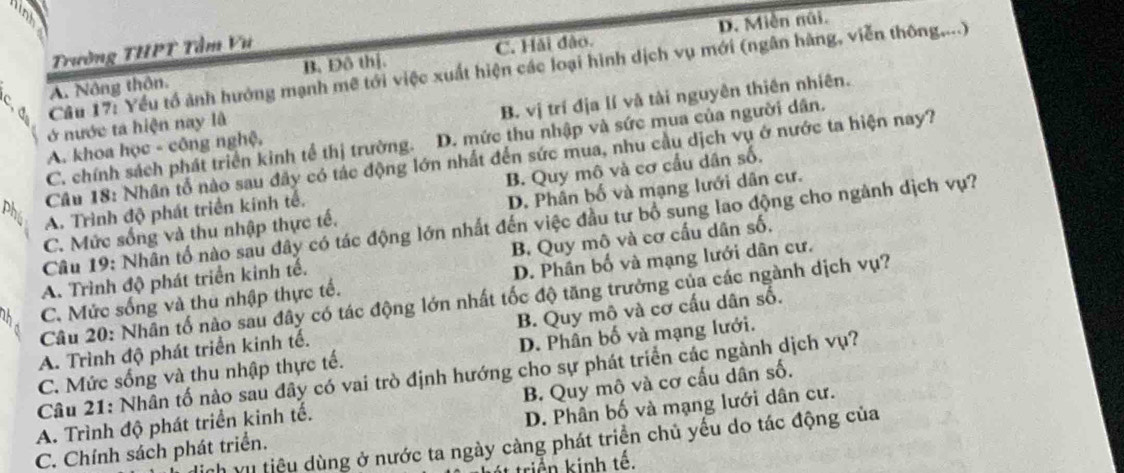 D. Miễn núi.
Trường THPT Tầm Vư
A. Nông thôn. B. Đô thị. C. Hải đảo.
đ  Câu 17: Yếu tổ ảnh hướng mạnh mẽ tới việc xuất hiện các loại hình dịch vụ mới (ngân hàng, viễn thông,...)
A. khoa học - công nghệ, B. vị trí địa lí và tài nguyên thiên nhiên.
ở nước ta hiện nay là
C. chính sách phát triển kinh tế thị trường. D. mức thu nhập và sức mua của người dân.
pl  Câu 18: Nhân tổ nào sau đây có tác động lớn nhất đến sức mua, nhu cầu dịch vụ ở nước ta hiện nay?
A. Trình độ phát triển kính tế. B. Quy mô và cơ cầu dân số.
C. Mức sống và thu nhập thực tế. D. Phân bố và mạng lưới dân cư.
Câu 19: Nhân tổ nào sau đây có tác động lớn nhất đến việc đầu tư bổ sung lao động cho ngành dịch vụ?
A. Trình độ phát triển kinh tế. B. Quy mô và cơ cầu dân số,
C. Mức sống và thu nhập thực tế. D. Phân bố và mạng lưới dân cư.
Câu 20: Nhân tố nào sau đây có tác động lớn nhất tốc độ tăng trưởng của các ngành dịch vụ?
A. Trình độ phát triển kinh tế. B. Quy mô và cơ cấu dân số.
C. Mức sống và thu nhập thực tế. D. Phân bố và mạng lưới.
Câu 21: Nhân tố nào sau đây có vai trò định hướng cho sự phát triển các ngành dịch vụ?
A. Trình độ phát triển kinh tế. B. Quy mô và cơ cấu dân số.
C. Chính sách phát triển. D. Phân bố và mạng lưới dân cư.
nh vụ tiệu dùng ở nước ta ngày càng phát triển chủ yếu do tác động của
triển kinh tế.