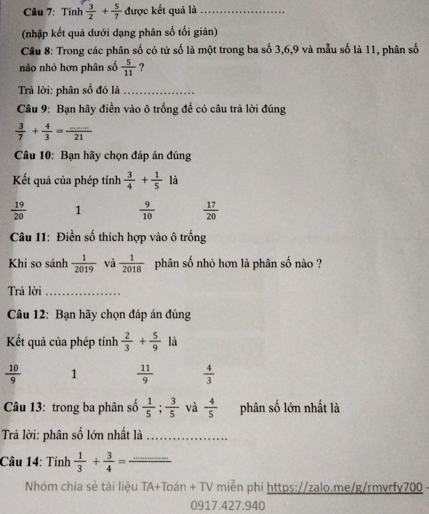 Tính  3/2 + 5/7  được kết quả là_
(nhập kết quả dưới dạng phân số tối giản)
Câu 8: Trong các phân số có tử số là một trong ba số 3, 6, 9 và mẫu số là 11, phân số
nào nhỏ hơn phân số  5/11  ?
Trả lời: phân số đó là_
Câu 9: Bạn hãy điền vào ô trống đề có câu trà lời đúng
 3/7 + 4/3 = (...)/21 
Câu 10: Bạn hãy chọn đáp án đúng
Kết quả của phép tính  3/4 + 1/5  là
 19/20  1  9/10   17/20 
Câu 11: Điền số thích hợp vào ô trống
Khi so sánh  1/2019  và  1/2018  phân số nhỏ hơn là phân số nào ?
Trả lời_
Câu 12: Bạn hãy chọn đáp án đúng
Kết quả của phép tính  2/3 + 5/9  là
 10/9  1  11/9   4/3 
Câu 13: trong ba phân số  1/5 ;  3/5  và  4/5  phân số lớn nhất là
Trả lời: phân số lớn nhất là_
Câu 14: Tính  1/3 + 3/4 = _
Nhóm chia sẻ tài liệu TA+Toán + TV miễn phí https://zalo.me/g/rmvrfy700 -
0917.427.940