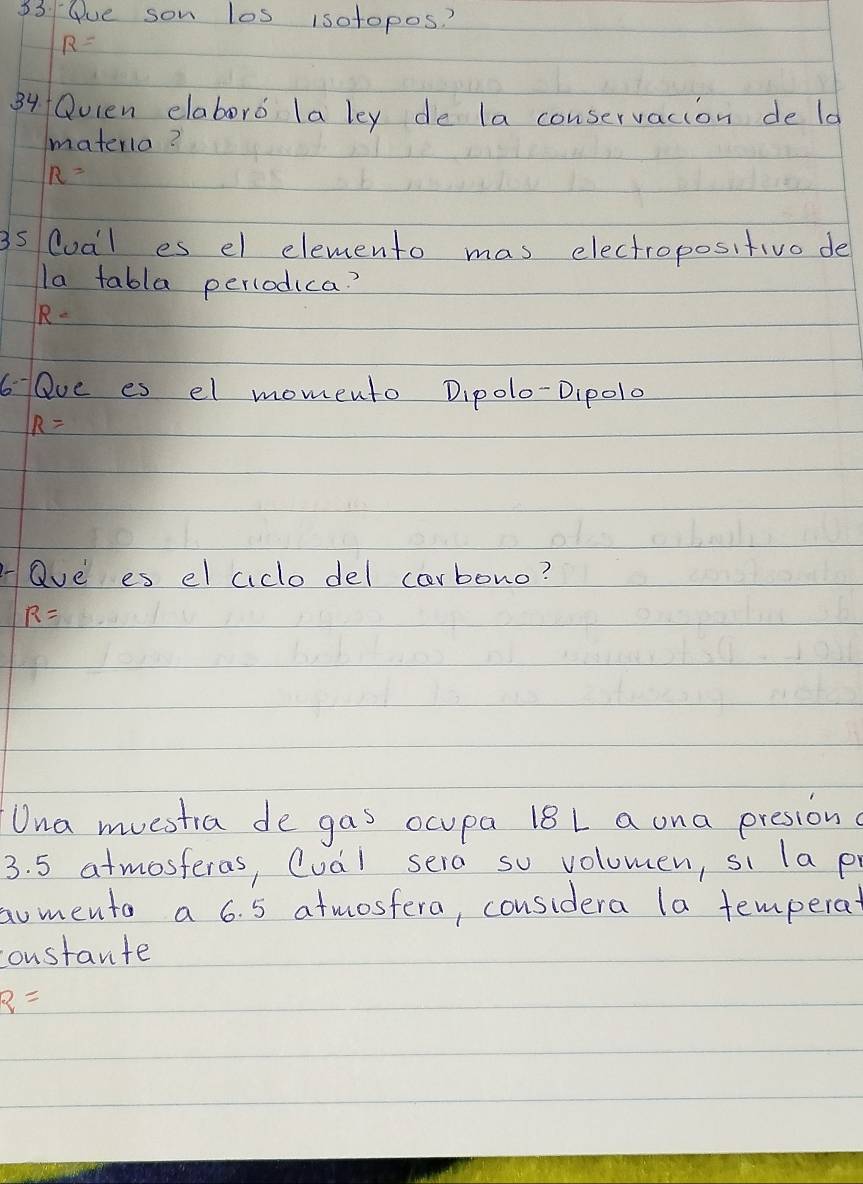 33 4ue son los isotopos?
R=
84 Qvlen elaboro la ley de la conservacion de ld 
materia?
R=
3s Cual es el elemento mas electropositivo de 
la tabla percodica?
R=
6 Qve es el momento Dipolo-Dipol0
R=
"ave es el aclo del carbono?
R=
Una muestia de gas ocupa 18L a ona presion
3. 5 atmosferas, Cual sera so voloumen, si la p 
aomento a 6. 5 atmostera, considera la temperat 
constante
q=