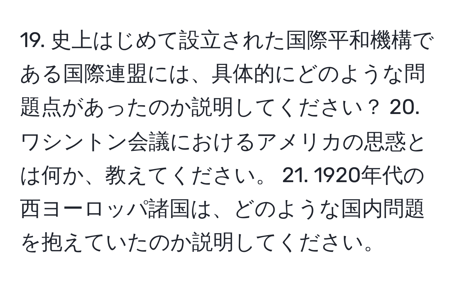 史上はじめて設立された国際平和機構である国際連盟には、具体的にどのような問題点があったのか説明してください？ 20. ワシントン会議におけるアメリカの思惑とは何か、教えてください。 21. 1920年代の西ヨーロッパ諸国は、どのような国内問題を抱えていたのか説明してください。