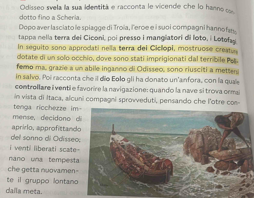 Odisseo svela la sua identità e racconta le vicende che lo hanno con- 
dotto fino a Scheria. 
Dopo aver lasciato le spiagge di Troia, l’eroe e i suoi compagni hanno fatto 
tappa nella terra dei Ciconi, poi presso i mangiatori di loto, i Lotofagi. 
In seguito sono approdati nella terra dei Ciclopi, mostruose creature 
dotate di un solo occhio, dove sono stati imprigionati dal terribile Poli- 
femo ma, grazie a un abile inganno di Odisseo, sono riusciti a mettersi 
in salvo. Poi racconta che il dio Eolo gli ha donato un’anfora, con la quale 
controllare i venti e favorire la navigazione: quando la nave si trova ormai 
in vista di Itaca, alcuni compagni sprovveduti, pensando che l’otre con- 
tenga ricchezze im 
mense, decidono d 
aprirlo, approfittand 
del sonno di Odisseo 
i venti liberati scate 
nano una tempesta 
che getta nuovamen- 
te il gruppo lontano 
dalla meta.